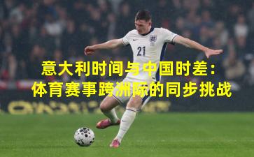 意大利时间与中国时差：体育赛事跨洲际的同步挑战
